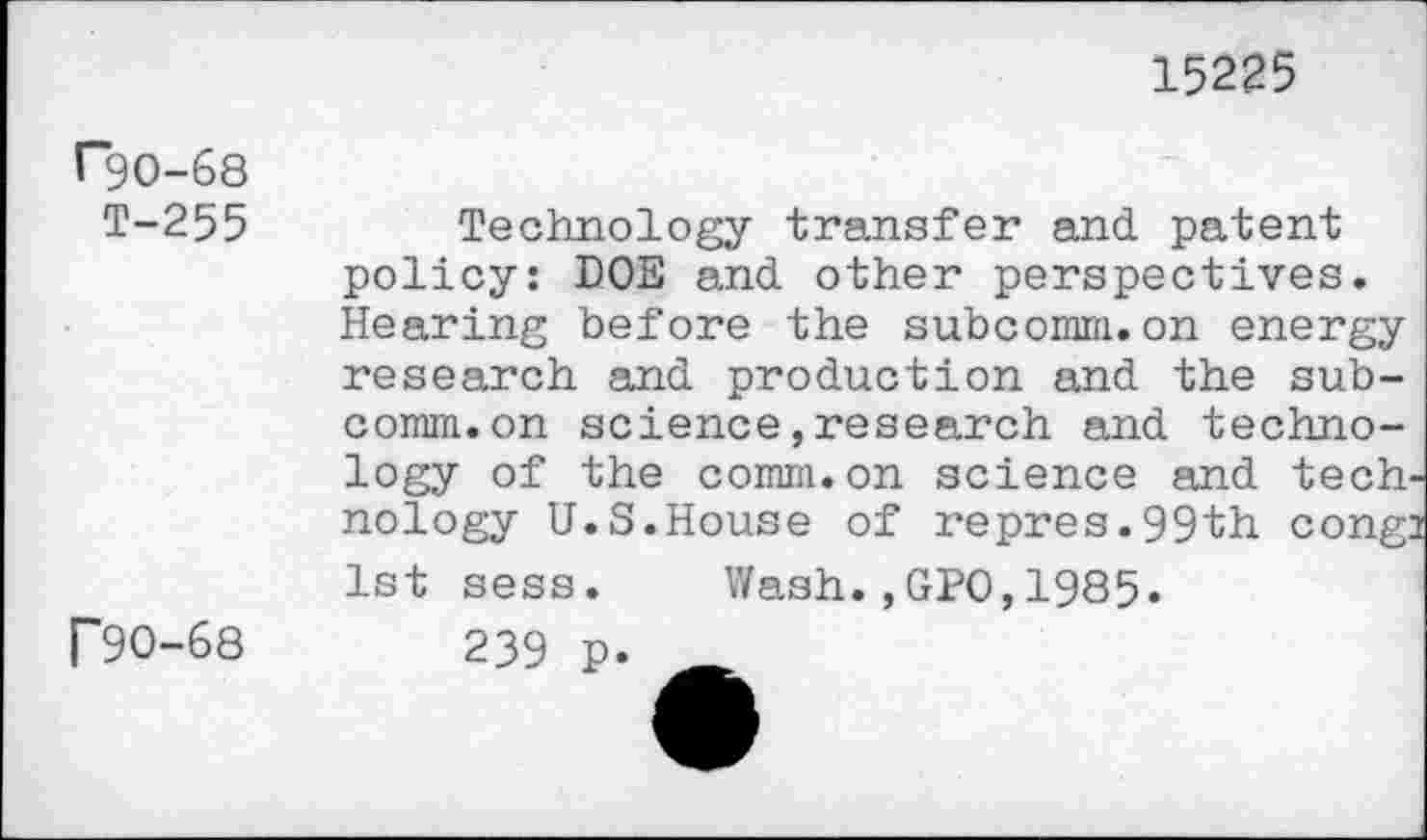 ﻿15225
rgo-68
T-255
F90-68
Technology transfer and. patent policy: DOE and. other perspectives. Hearing before the subcomm.on energy research and. production and the subcomm, on science,research and technology of the comm.on science and tech nology U.S. House of re pres. 99 th cong: 1st sess. Wash.,GPO,1985.
239 p.